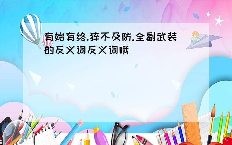 有始有终.猝不及防.全副武装的反义词反义词哦