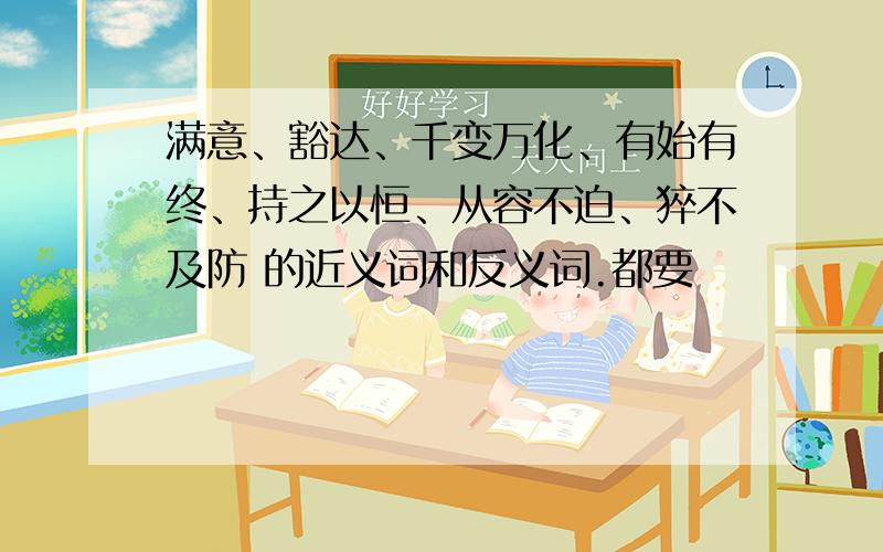 满意、豁达、千变万化、有始有终、持之以恒、从容不迫、猝不及防 的近义词和反义词.都要