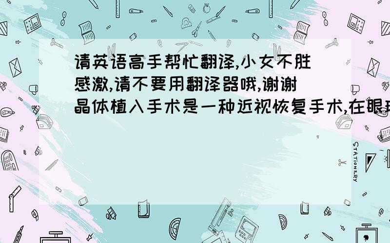 请英语高手帮忙翻译,小女不胜感激,请不要用翻译器哦,谢谢晶体植入手术是一种近视恢复手术,在眼球里放入像隐形眼镜一样的软体.有点类似白内障手术.我只做了一只眼睛,明天需要去医院做