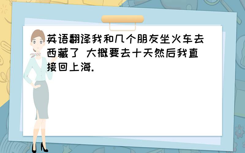 英语翻译我和几个朋友坐火车去西藏了 大概要去十天然后我直接回上海.