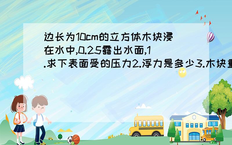 边长为10cm的立方体木块浸在水中,0.25露出水面,1.求下表面受的压力2.浮力是多少3.木块重力