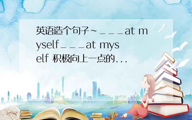 英语造个句子~___at myself___at myself 积极向上一点的...