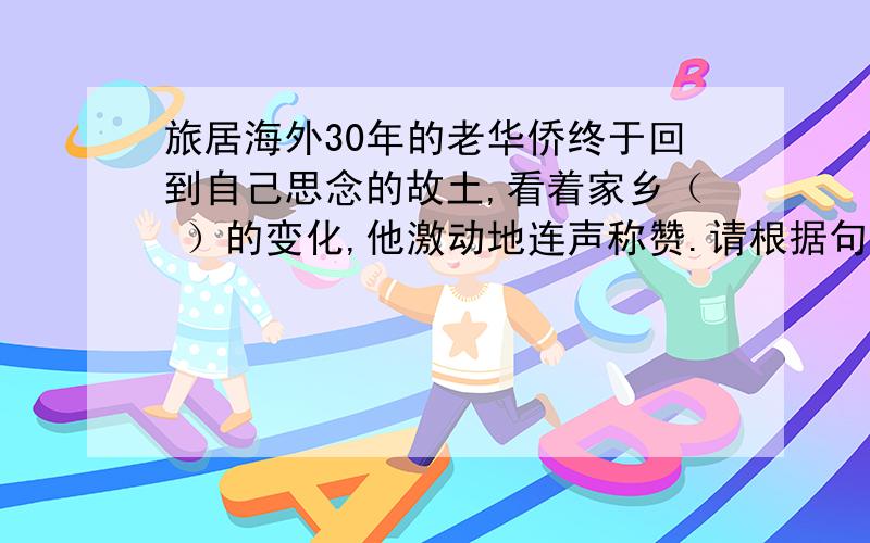 旅居海外30年的老华侨终于回到自己思念的故土,看着家乡（ ）的变化,他激动地连声称赞.请根据句子要表达的意思填入恰当的成语,注意这些成语中都含有反义词.