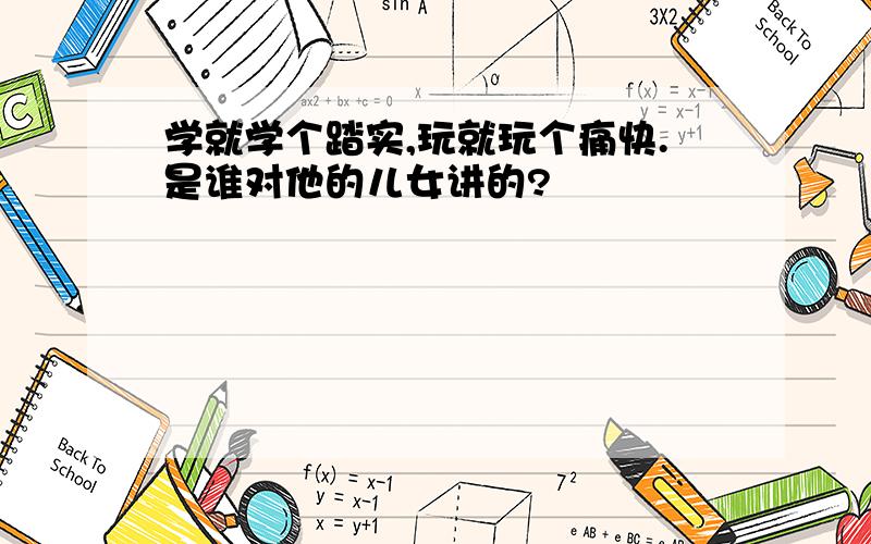 学就学个踏实,玩就玩个痛快.是谁对他的儿女讲的?