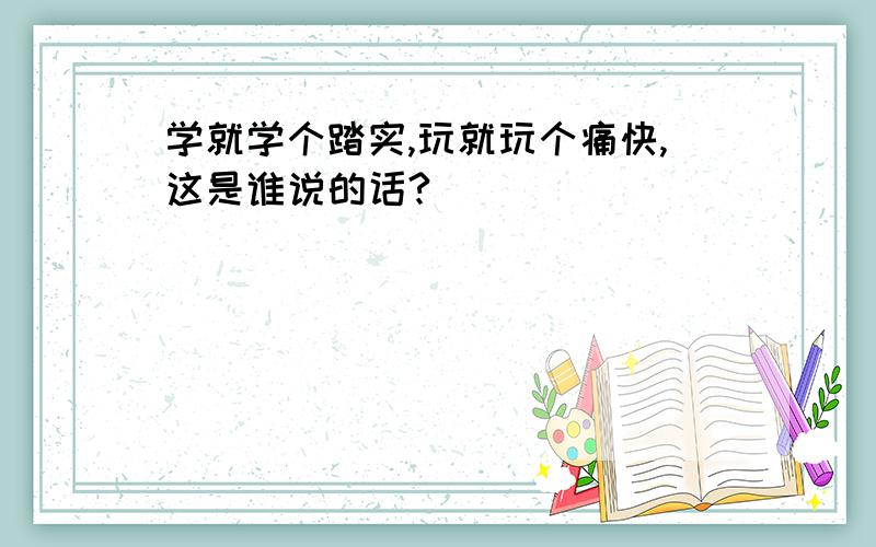 学就学个踏实,玩就玩个痛快,这是谁说的话?