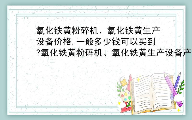 氧化铁黄粉碎机、氧化铁黄生产设备价格,一般多少钱可以买到?氧化铁黄粉碎机、氧化铁黄生产设备产量多少