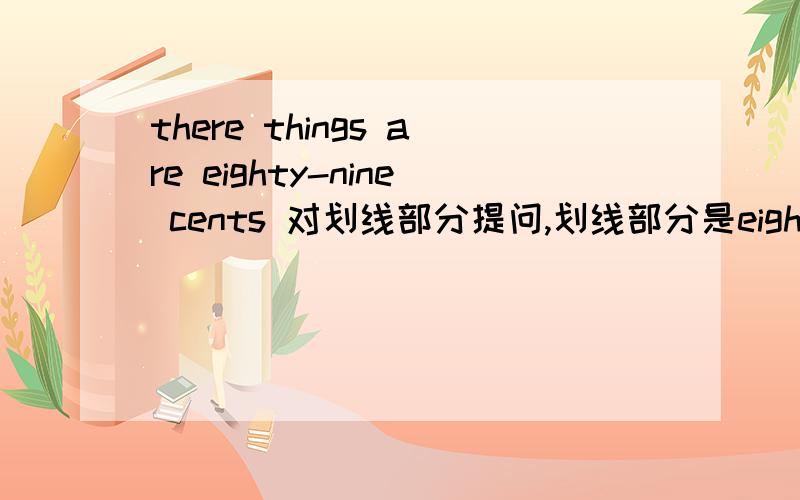 there things are eighty-nine cents 对划线部分提问,划线部分是eighty-nine cents.____ ____ ____these things?