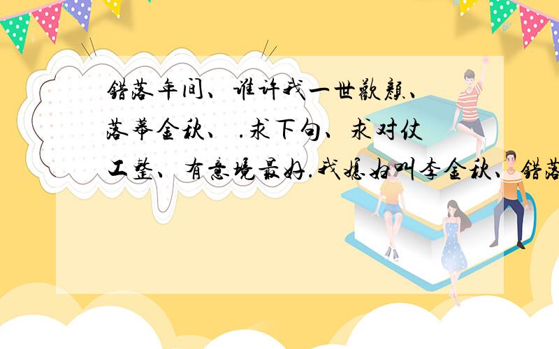 错落年间、谁许我一世欢颜、 落幕金秋、 .求下句、求对仗工整、有意境最好.我媳妇叫李金秋、错落年间、谁许我一世欢颜、落幕金秋、谁予我今生无求、这是我自己想的、大家看看有没有