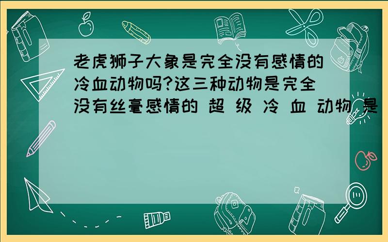 老虎狮子大象是完全没有感情的冷血动物吗?这三种动物是完全没有丝毫感情的 超 级 冷 血 动物 是 自然界 最 残 忍 最 冷 血 的 动物