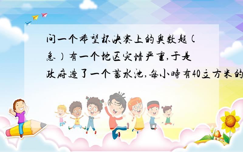 问一个希望杯决赛上的奥数题(急）有一个地区灾情严重,于是政府造了一个蓄水池,每小时有40立方米的水注入,起先启用5台抽水机2.5小时抽完,后来启用8台抽水机1.5小时抽完,最后由于灾情难以