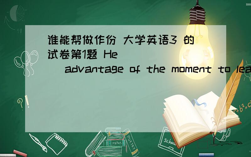 谁能帮做作份 大学英语3 的试卷第1题 He ______ advantage of the moment to leave the room.  A、had  B、got  C、took  D、made    第2题 We will start at the point where we left ______.   A、off  B、out  C、over  D、on    第3题 D