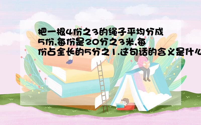 把一根4份之3的绳子平均分成5份,每份是20分之3米,每份占全长的5分之1.这句话的含义是什么