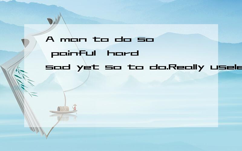 A man to do so painful,hard,sad yet so to do.Really useless