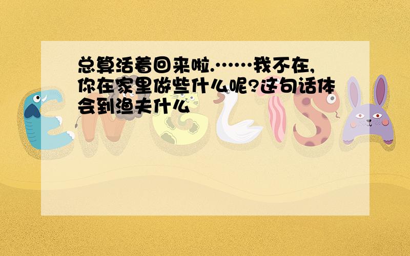 总算活着回来啦.……我不在,你在家里做些什么呢?这句话体会到渔夫什么