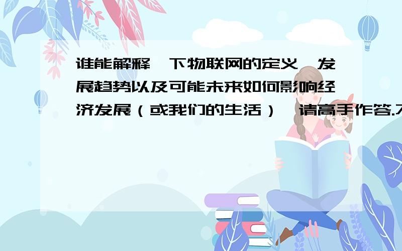 谁能解释一下物联网的定义、发展趋势以及可能未来如何影响经济发展（或我们的生活）,请高手作答.不懂的请不要乱说.是“物联网”不是互联网.