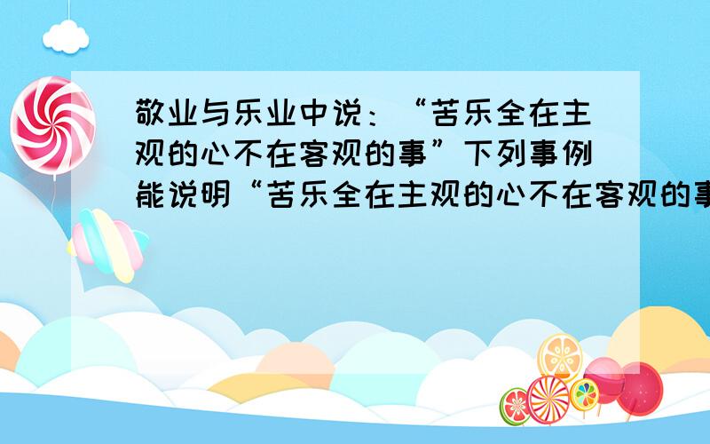 敬业与乐业中说：“苦乐全在主观的心不在客观的事”下列事例能说明“苦乐全在主观的心不在客观的事”的是A：看大门的王大爷每天不怕苦不怕累,对工作热忱负责,认真做好工作B：陶渊明