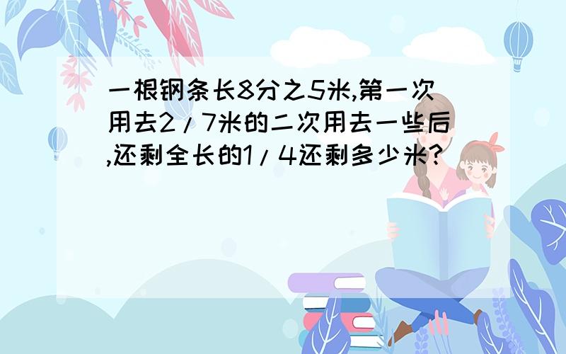 一根钢条长8分之5米,第一次用去2/7米的二次用去一些后,还剩全长的1/4还剩多少米?