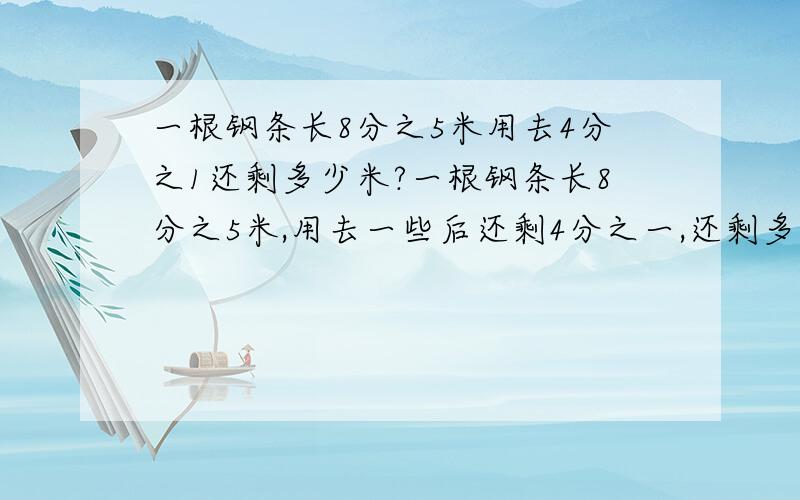 一根钢条长8分之5米用去4分之1还剩多少米?一根钢条长8分之5米,用去一些后还剩4分之一,还剩多少米?