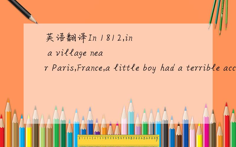 英语翻译In 1812,in a village near Paris,France,a little boy had a terrible accident.He hit himself in the eye with one of his father's sharp tools,and became blind.His name was Louis Braille,and he was only four years old.　　He was a clever li