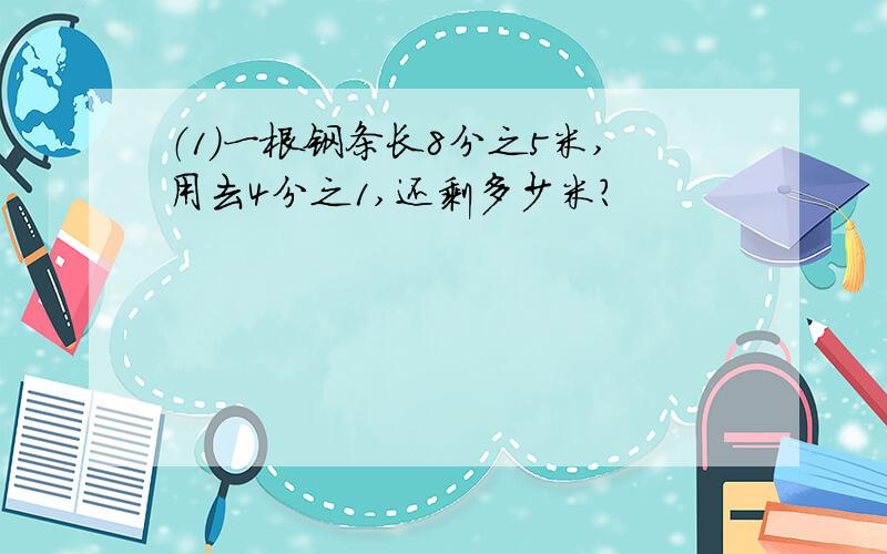 （1）一根钢条长8分之5米,用去4分之1,还剩多少米?