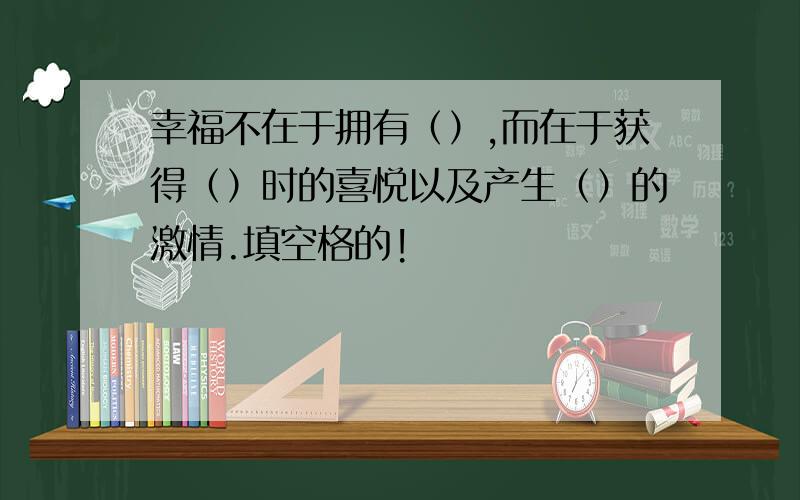 幸福不在于拥有（）,而在于获得（）时的喜悦以及产生（）的激情.填空格的!