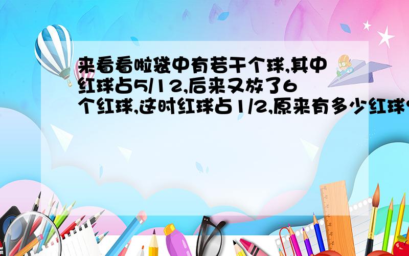 来看看啦袋中有若干个球,其中红球占5/12,后来又放了6个红球,这时红球占1/2,原来有多少红球?一根绳子,第一次剪去它的1/2,第二次剪去剩下的1/3,第三次剪去剩下的1/4,第四次剪去剩下的1/5..剪了