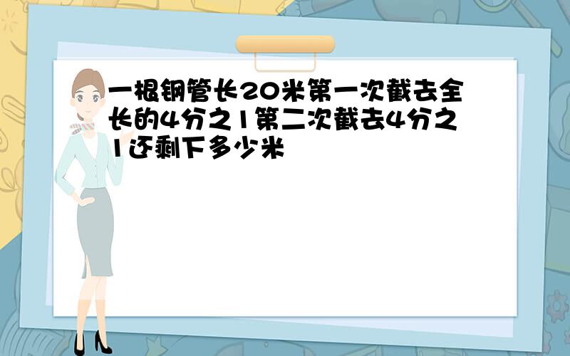 一根钢管长20米第一次截去全长的4分之1第二次截去4分之1还剩下多少米