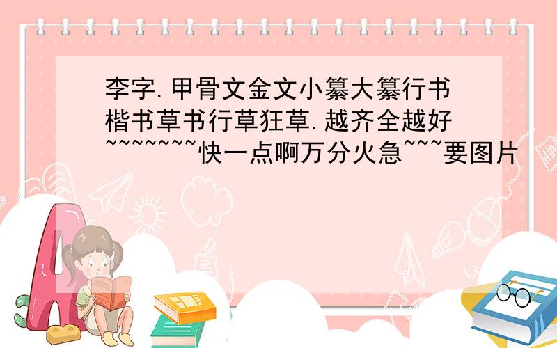 李字.甲骨文金文小纂大纂行书楷书草书行草狂草.越齐全越好~~~~~~~快一点啊万分火急~~~要图片