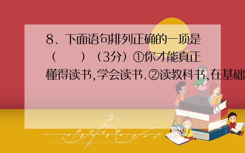 8．下面语句排列正确的一项是（　　）（3分）①你才能真正懂得读书,学会读书.②读教科书,在基础知识和专业技能的学习中,当然是必需的.③所为读书,不只是读教科书.④但是,只有超越了读