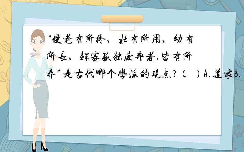 “使老有所终、壮有所用、幼有所长、鳏寡孤独废弃者,皆有所养”是古代哪个学派的观点?（ ）A.道家B.法家C.儒家D.墨家