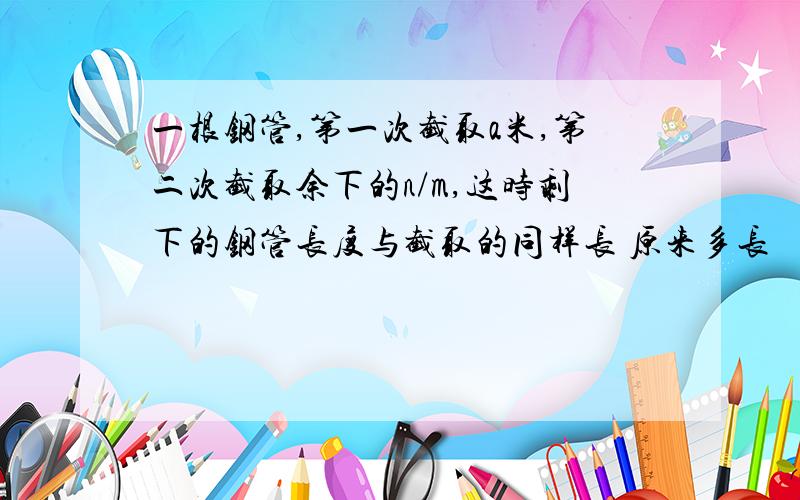 一根钢管,第一次截取a米,第二次截取余下的n/m,这时剩下的钢管长度与截取的同样长 原来多长