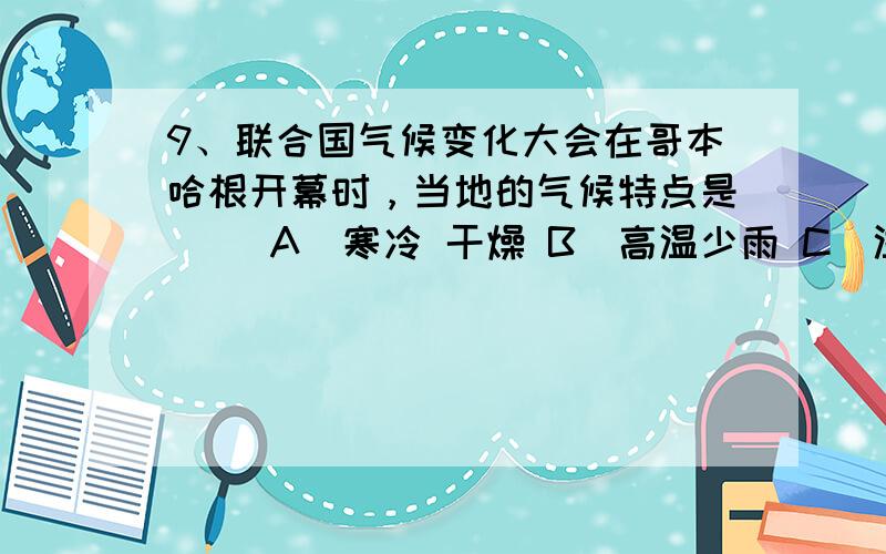 9、联合国气候变化大会在哥本哈根开幕时，当地的气候特点是（ ）A．寒冷 干燥 B．高温少雨 C．温和多雨 D．全年温和湿润10、目前，全球气候变暖将会带来的影响是（ ）A．热带地区变冷 B