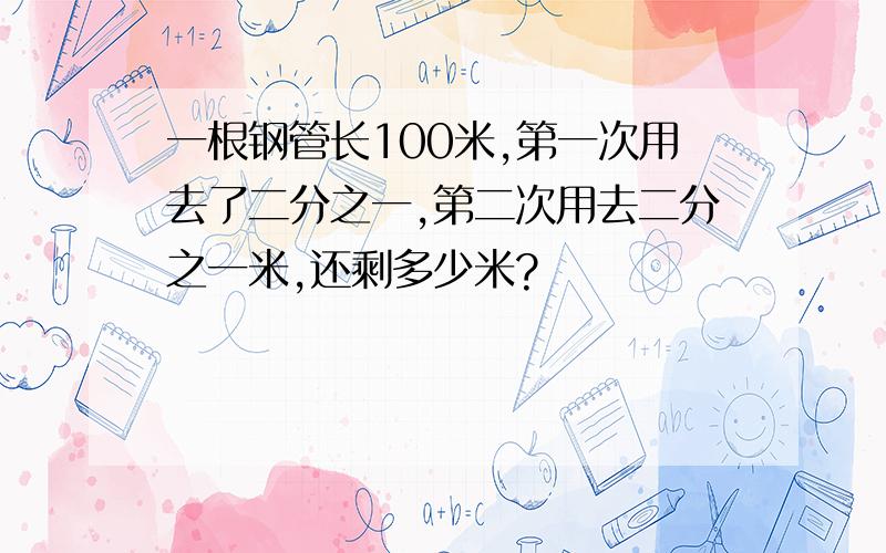 一根钢管长100米,第一次用去了二分之一,第二次用去二分之一米,还剩多少米?