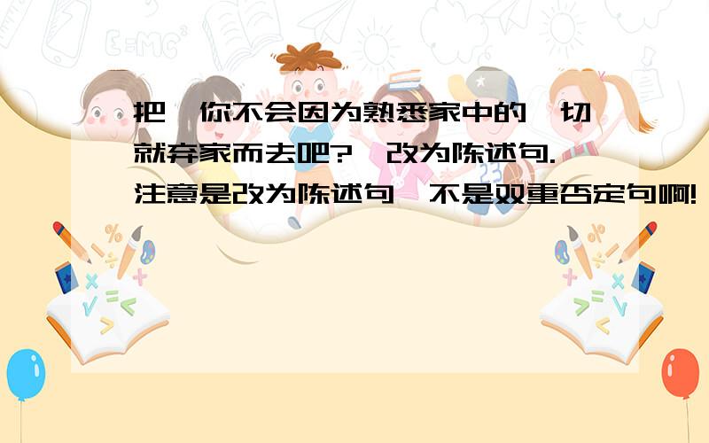 把＂你不会因为熟悉家中的一切就弃家而去吧?＂改为陈述句.注意是改为陈述句,不是双重否定句啊!