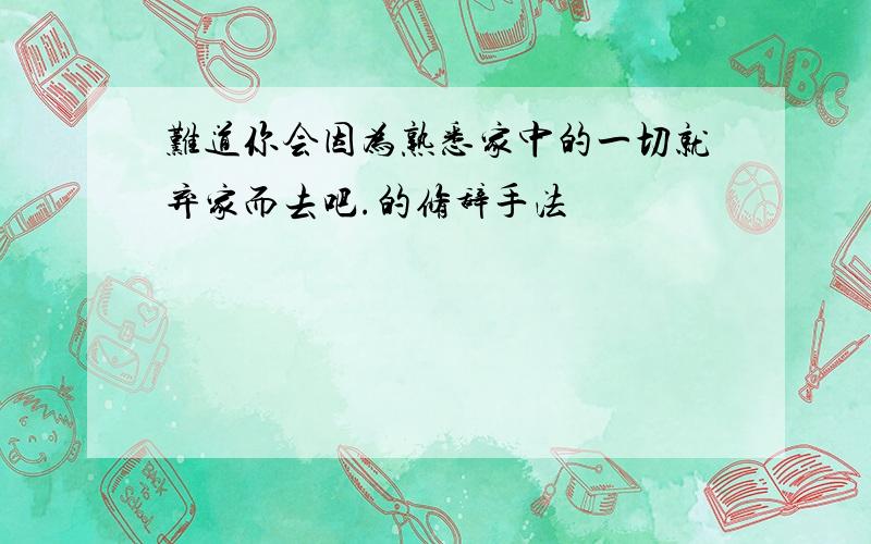 难道你会因为熟悉家中的一切就弃家而去吧.的修辞手法