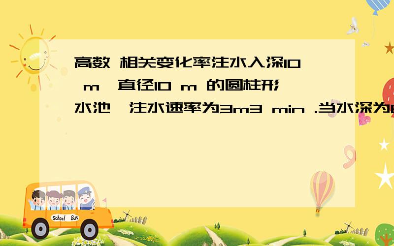 高数 相关变化率注水入深10 m、直径10 m 的圆柱形水池,注水速率为3m3 min .当水深为6 m 时,其表面上升的速率是多少?尽量写的详细点.把关系式子列出来..