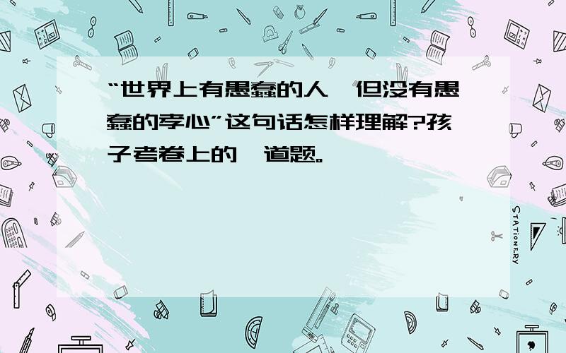 “世界上有愚蠢的人,但没有愚蠢的孝心”这句话怎样理解?孩子考卷上的一道题。