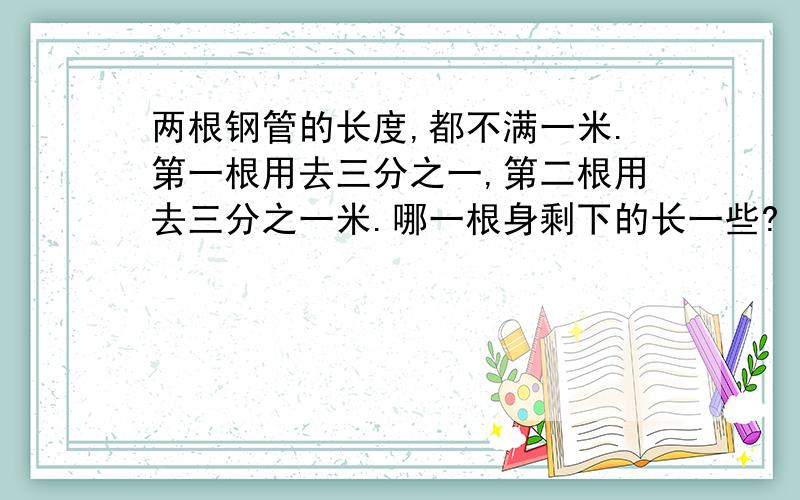 两根钢管的长度,都不满一米.第一根用去三分之一,第二根用去三分之一米.哪一根身剩下的长一些?