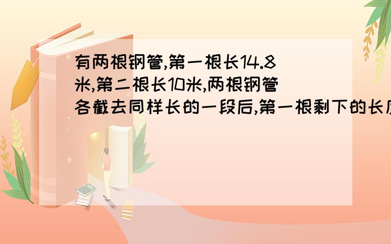 有两根钢管,第一根长14.8米,第二根长10米,两根钢管各截去同样长的一段后,第一根剩下的长度是第二根的4倍,则两根钢管各截去了（ ）米?