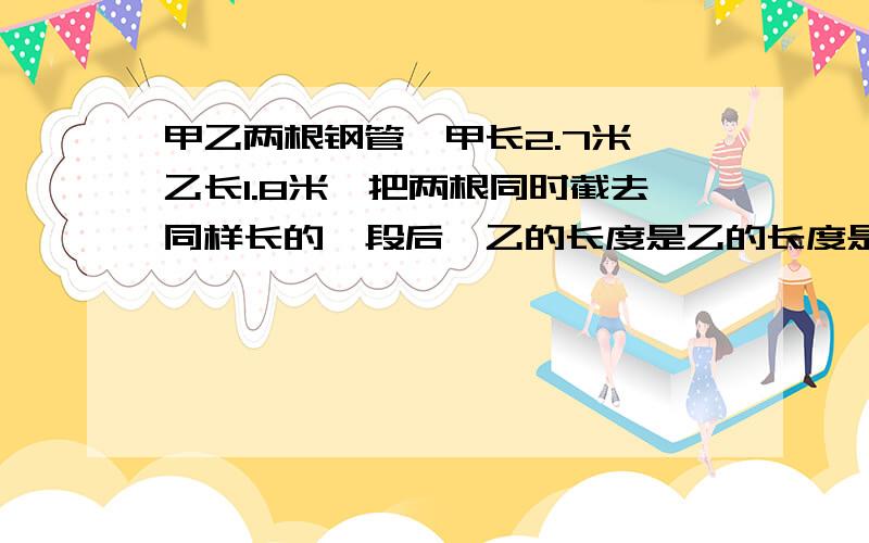 甲乙两根钢管,甲长2.7米,乙长1.8米,把两根同时截去同样长的一段后,乙的长度是乙的长度是甲的百分之40,这两根同时截去的长度是多少?