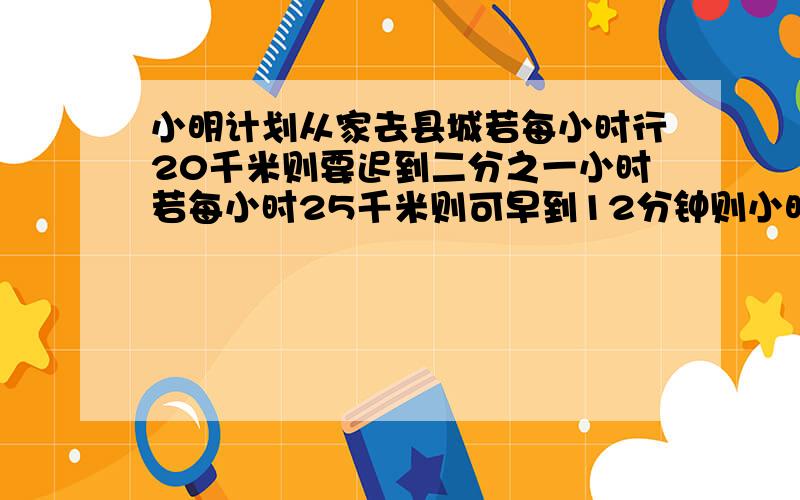 小明计划从家去县城若每小时行20千米则要迟到二分之一小时若每小时25千米则可早到12分钟则小明计划的时间及他家到县城的路程分别是