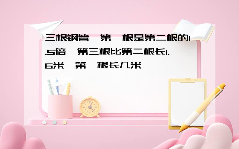 三根钢管,第一根是第二根的1.5倍,第三根比第二根长1.6米,第一根长几米