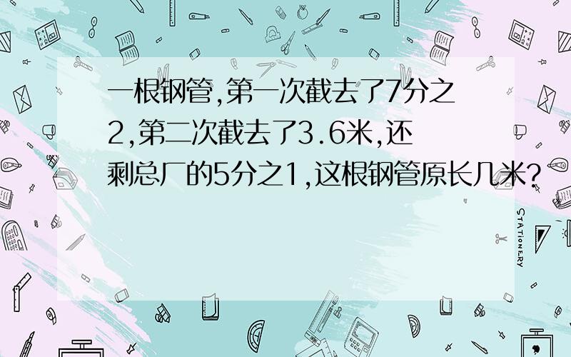 一根钢管,第一次截去了7分之2,第二次截去了3.6米,还剩总厂的5分之1,这根钢管原长几米?