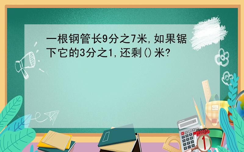 一根钢管长9分之7米,如果锯下它的3分之1,还剩()米?