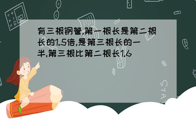 有三根钢管,第一根长是第二根长的1.5倍,是第三根长的一半,第三根比第二根长1.6