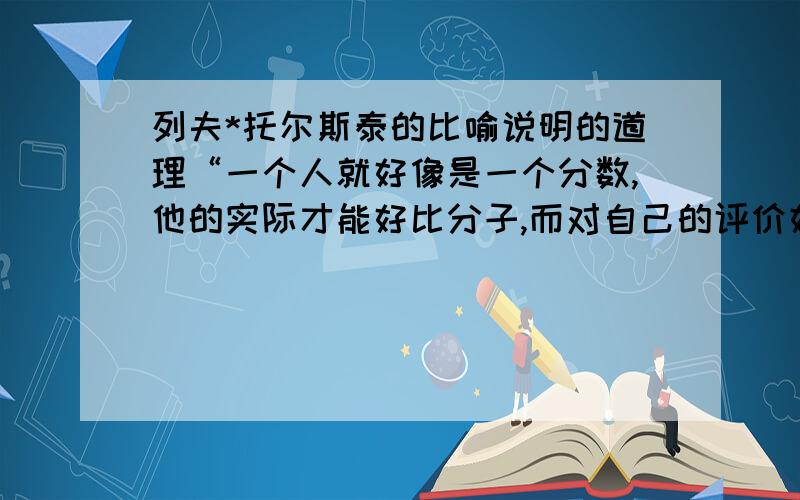 列夫*托尔斯泰的比喻说明的道理“一个人就好像是一个分数,他的实际才能好比分子,而对自己的评价好比分母.分母愈大,分数值愈小.”说明什么道理?