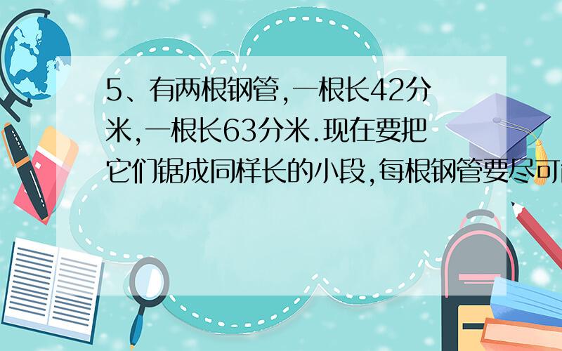 5、有两根钢管,一根长42分米,一根长63分米.现在要把它们锯成同样长的小段,每根钢管要尽可能长,并且没有剩余.每根钢管长多少分米?一共能锯成几段?