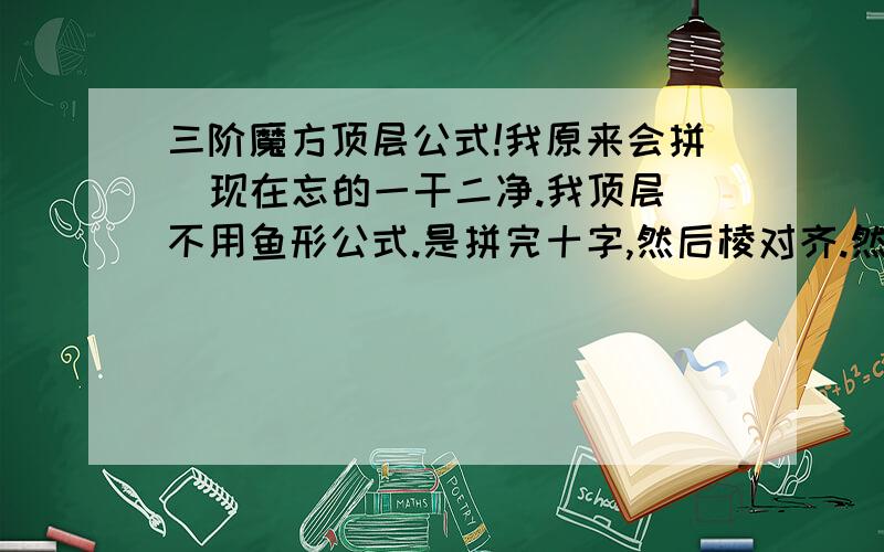 三阶魔方顶层公式!我原来会拼  现在忘的一干二净.我顶层不用鱼形公式.是拼完十字,然后棱对齐.然后就忘勒、、、、谁能帮帮忙 谢谢啦!