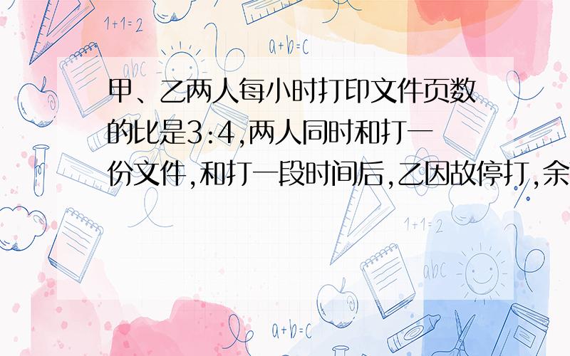 甲、乙两人每小时打印文件页数的比是3:4,两人同时和打一份文件,和打一段时间后,乙因故停打,余下的文件由甲单独完成,这是甲、乙各打印文件页数的比是11:10.求甲单独打印页数和两人合作