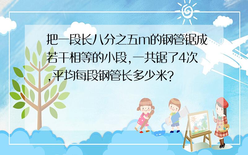 把一段长八分之五m的钢管锯成若干相等的小段,一共锯了4次,平均每段钢管长多少米?